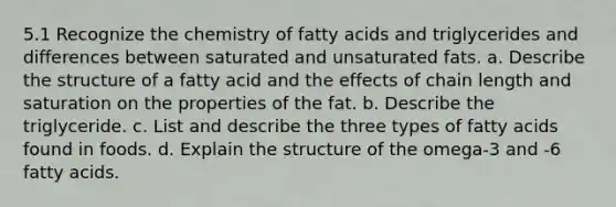 5.1 Recognize the chemistry of fatty acids and triglycerides and differences between saturated and unsaturated fats. a. Describe the structure of a fatty acid and the effects of chain length and saturation on the properties of the fat. b. Describe the triglyceride. c. List and describe the three types of fatty acids found in foods. d. Explain the structure of the omega-3 and -6 fatty acids.