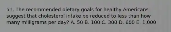 51. The recommended dietary goals for healthy Americans suggest that cholesterol intake be reduced to less than how many milligrams per day? A. 50 B. 100 C. 300 D. 600 E. 1,000