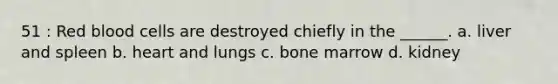 51 : Red blood cells are destroyed chiefly in the ______. a. liver and spleen b. heart and lungs c. bone marrow d. kidney