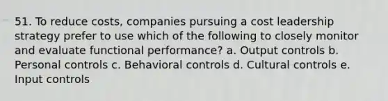 51. To reduce costs, companies pursuing a cost leadership strategy prefer to use which of the following to closely monitor and evaluate functional performance? a. Output controls b. Personal controls c. Behavioral controls d. Cultural controls e. Input controls