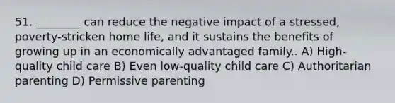 51. ________ can reduce the negative impact of a stressed, poverty-stricken home life, and it sustains the benefits of growing up in an economically advantaged family.. A) High-quality child care B) Even low-quality child care C) Authoritarian parenting D) Permissive parenting