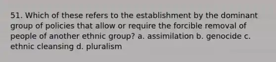 51. Which of these refers to the establishment by the dominant group of policies that allow or require the forcible removal of people of another ethnic group? a. assimilation b. genocide c. ethnic cleansing d. pluralism