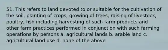 51. This refers to land devoted to or suitable for the cultivation of the soil, planting of crops, growing of trees, raising of livestock, poultry, fish including harvesting of such farm products and other farm practices performed in conjunction with such farming operations by persons a. agricultural lands b. arable land c. agricultural land use d. none of the above