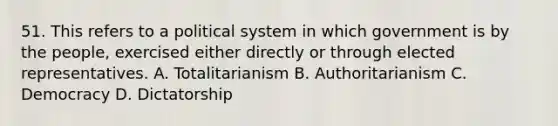 51. This refers to a political system in which government is by the people, exercised either directly or through elected representatives. A. Totalitarianism B. Authoritarianism C. Democracy D. Dictatorship