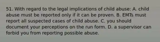 51. With regard to the legal implications of child abuse: A. child abuse must be reported only if it can be proven. B. EMTs must report all suspected cases of child abuse. C. you should document your perceptions on the run form. D. a supervisor can forbid you from reporting possible abuse.