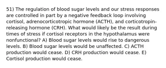 51) The regulation of blood sugar levels and our stress responses are controlled in part by a negative feedback loop involving cortisol, adrenocorticotropic hormone (ACTH), and corticotropin-releasing hormone (CRH). What would likely be the result during times of stress if cortisol receptors in the hypothalamus were nonfunctional? A) Blood sugar levels would rise to dangerous levels. B) Blood sugar levels would be unaffected. C) ACTH production would cease. D) CRH production would cease. E) Cortisol production would cease.