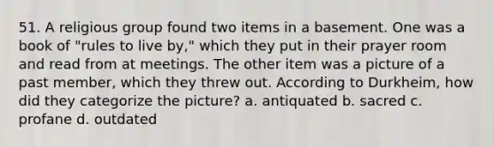 51. A religious group found two items in a basement. One was a book of "rules to live by," which they put in their prayer room and read from at meetings. The other item was a picture of a past member, which they threw out. According to Durkheim, how did they categorize the picture? a. antiquated b. sacred c. profane d. outdated