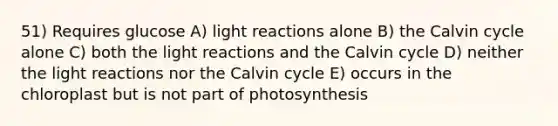 51) Requires glucose A) light reactions alone B) the Calvin cycle alone C) both the light reactions and the Calvin cycle D) neither the light reactions nor the Calvin cycle E) occurs in the chloroplast but is not part of photosynthesis