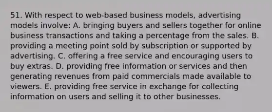 51. With respect to web-based business models, advertising models involve: A. bringing buyers and sellers together for online business transactions and taking a percentage from the sales. B. providing a meeting point sold by subscription or supported by advertising. C. offering a free service and encouraging users to buy extras. D. providing free information or services and then generating revenues from paid commercials made available to viewers. E. providing free service in exchange for collecting information on users and selling it to other businesses.