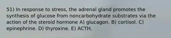 51) In response to stress, the adrenal gland promotes the synthesis of glucose from noncarbohydrate substrates via the action of the steroid hormone A) glucagon. B) cortisol. C) epinephrine. D) thyroxine. E) ACTH.