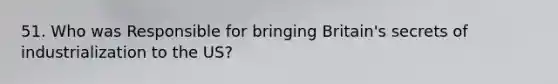 51. Who was Responsible for bringing Britain's secrets of industrialization to the US?