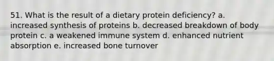 51. What is the result of a dietary protein deficiency? a. increased synthesis of proteins b. decreased breakdown of body protein c. a weakened immune system d. enhanced nutrient absorption e. increased bone turnover