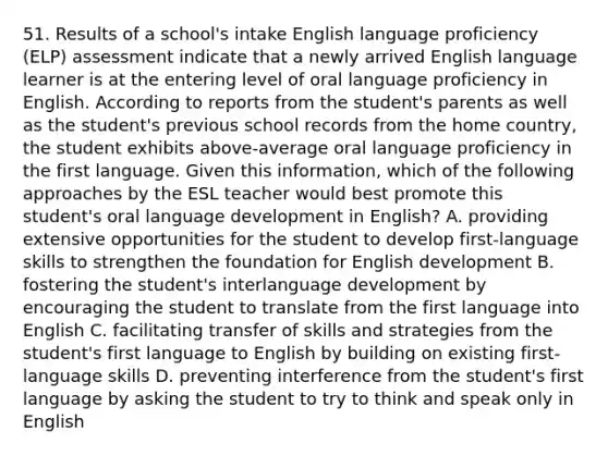 51. Results of a school's intake English language proficiency (ELP) assessment indicate that a newly arrived English language learner is at the entering level of oral language proficiency in English. According to reports from the student's parents as well as the student's previous school records from the home country, the student exhibits above-average oral language proficiency in the first language. Given this information, which of the following approaches by the ESL teacher would best promote this student's oral language development in English? A. providing extensive opportunities for the student to develop first-language skills to strengthen the foundation for English development B. fostering the student's interlanguage development by encouraging the student to translate from the first language into English C. facilitating transfer of skills and strategies from the student's first language to English by building on existing first-language skills D. preventing interference from the student's first language by asking the student to try to think and speak only in English