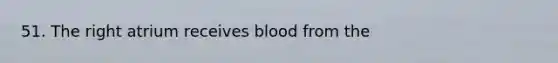 51. The right atrium receives blood from the