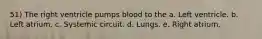 51) The right ventricle pumps blood to the a. Left ventricle. b. Left atrium. c. Systemic circuit. d. Lungs. e. Right atrium.