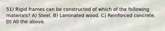 51) Rigid frames can be constructed of which of the following materials? A) Steel. B) Laminated wood. C) Reinforced concrete. D) All the above.