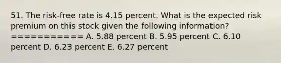 51. The risk-free rate is 4.15 percent. What is the expected risk premium on this stock given the following information? =========== A. 5.88 percent B. 5.95 percent C. 6.10 percent D. 6.23 percent E. 6.27 percent