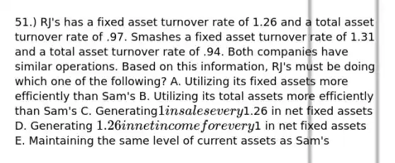 51.) RJ's has a fixed asset turnover rate of 1.26 and a total asset turnover rate of .97. Smashes a fixed asset turnover rate of 1.31 and a total asset turnover rate of .94. Both companies have similar operations. Based on this information, RJ's must be doing which one of the following? A. Utilizing its fixed assets more efficiently than Sam's B. Utilizing its total assets more efficiently than Sam's C. Generating1 in sales every1.26 in net fixed assets D. Generating 1.26 in net income for every1 in net fixed assets E. Maintaining the same level of current assets as Sam's