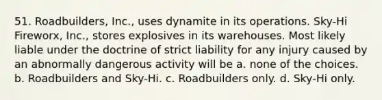 51. Roadbuilders, Inc., uses dynamite in its operations. Sky-Hi Fireworx, Inc., stores explosives in its warehouses. Most likely liable under the doctrine of strict liability for any injury caused by an abnormally dangerous activity will be a. none of the choices. b. Roadbuilders and Sky-Hi. c. Roadbuilders only. d. Sky-Hi only.