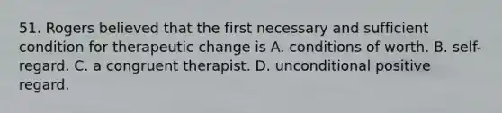 51. Rogers believed that the first necessary and sufficient condition for therapeutic change is A. conditions of worth. B. self-regard. C. a congruent therapist. D. unconditional positive regard.