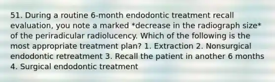 51. During a routine 6-month endodontic treatment recall evaluation, you note a marked *decrease in the radiograph size* of the periradicular radiolucency. Which of the following is the most appropriate treatment plan? 1. Extraction 2. Nonsurgical endodontic retreatment 3. Recall the patient in another 6 months 4. Surgical endodontic treatment