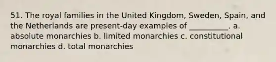 51. ​The royal families in the United Kingdom, Sweden, Spain, and the Netherlands are present-day examples of __________. a. absolute monarchies b. ​limited monarchies c. ​constitutional monarchies d. ​total monarchies