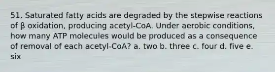 51. Saturated fatty acids are degraded by the stepwise reactions of β oxidation, producing acetyl-CoA. Under aerobic conditions, how many ATP molecules would be produced as a consequence of removal of each acetyl-CoA? a. two b. three c. four d. five e. six