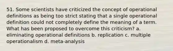 51. Some scientists have criticized the concept of operational definitions as being too strict stating that a single operational definition could not completely define the meaning of a term. What has been proposed to overcome this criticism? a. eliminating operational definitions b. replication c. multiple operationalism d. meta-analysis