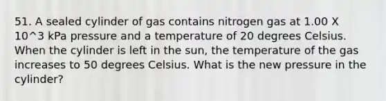 51. A sealed cylinder of gas contains nitrogen gas at 1.00 X 10^3 kPa pressure and a temperature of 20 degrees Celsius. When the cylinder is left in the sun, the temperature of the gas increases to 50 degrees Celsius. What is the new pressure in the cylinder?