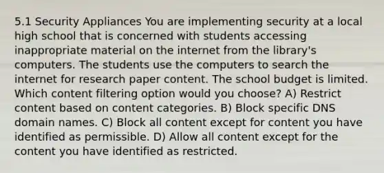 5.1 Security Appliances You are implementing security at a local high school that is concerned with students accessing inappropriate material on the internet from the library's computers. The students use the computers to search the internet for research paper content. The school budget is limited. Which content filtering option would you choose? A) Restrict content based on content categories. B) Block specific DNS domain names. C) Block all content except for content you have identified as permissible. D) Allow all content except for the content you have identified as restricted.