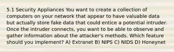 5.1 Security Appliances You want to create a collection of computers on your network that appear to have valuable data but actually store fake data that could entice a potential intruder. Once the intruder connects, you want to be able to observe and gather information about the attacker's methods. Which feature should you implement? A) Extranet B) NIPS C) NIDS D) Honeynet