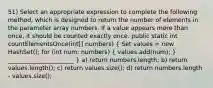 51) Select an appropriate expression to complete the following method, which is designed to return the number of elements in the parameter array numbers. If a value appears more than once, it should be counted exactly once. public static int countElementsOnce(int[] numbers) ( Set values = new HashSet (); for (int num: numbers) { values.add(num); ) ______________________ } a) return numbers.length; b) return values.length(); c) return values.size(); d) return numbers.length - values.size();