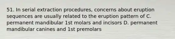 51. In serial extraction procedures, concerns about eruption sequences are usually related to the eruption pattern of C. permanent mandibular 1st molars and incisors D. permanent mandibular canines and 1st premolars