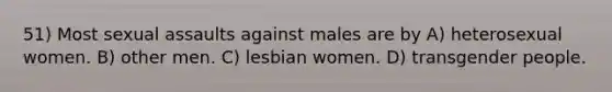 51) Most sexual assaults against males are by A) heterosexual women. B) other men. C) lesbian women. D) transgender people.