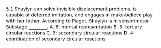 5.1 Shaylyn can solve invisible displacement problems, is capable of deferred imitation, and engages in make-believe play with her father. According to Piaget, Shaylyn is in sensorimotor Substage ________. A. 6: mental representation B. 5: tertiary circular reactions C. 3: secondary circular reactions D. 4: coordination of secondary circular reactions