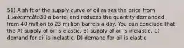 51) A shift of the supply curve of oil raises the price from 10 a barrel to30 a barrel and reduces the quantity demanded from 40 million to 23 million barrels a day. You can conclude that the A) supply of oil is elastic. B) supply of oil is inelastic. C) demand for oil is inelastic. D) demand for oil is elastic.