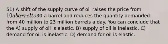 51) A shift of the supply curve of oil raises the price from 10 a barrel to30 a barrel and reduces the quantity demanded from 40 million to 23 million barrels a day. You can conclude that the A) supply of oil is elastic. B) supply of oil is inelastic. C) demand for oil is inelastic. D) demand for oil is elastic.