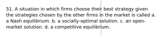 51. A situation in which firms choose their best strategy given the strategies chosen by the other firms in the market is called a. a Nash equilibrium. b. a socially-optimal solution. c. an open-market solution. d. a competitive equilibrium.