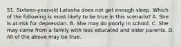 51. Sixteen-year-old Latasha does not get enough sleep. Which of the following is most likely to be true in this scenario? A. She is at-risk for depression. B. She may do poorly in school. C. She may come from a family with less educated and older parents. D. All of the above may be true.