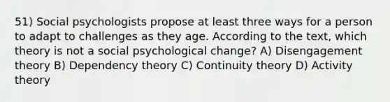 51) Social psychologists propose at least three ways for a person to adapt to challenges as they age. According to the text, which theory is not a social psychological change? A) Disengagement theory B) Dependency theory C) Continuity theory D) Activity theory