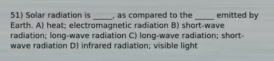 51) Solar radiation is _____, as compared to the _____ emitted by Earth. A) heat; electromagnetic radiation B) short-wave radiation; long-wave radiation C) long-wave radiation; short-wave radiation D) infrared radiation; visible light