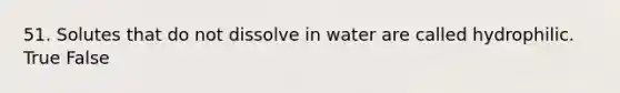 51. Solutes that do not dissolve in water are called hydrophilic. True False