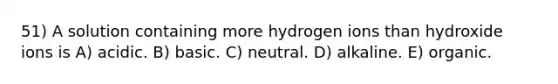 51) A solution containing more hydrogen ions than hydroxide ions is A) acidic. B) basic. C) neutral. D) alkaline. E) organic.