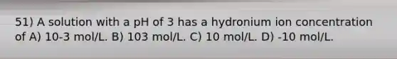 51) A solution with a pH of 3 has a hydronium ion concentration of A) 10-3 mol/L. B) 103 mol/L. C) 10 mol/L. D) -10 mol/L.