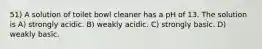 51) A solution of toilet bowl cleaner has a pH of 13. The solution is A) strongly acidic. B) weakly acidic. C) strongly basic. D) weakly basic.