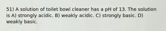 51) A solution of toilet bowl cleaner has a pH of 13. The solution is A) strongly acidic. B) weakly acidic. C) strongly basic. D) weakly basic.