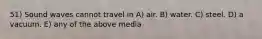 51) Sound waves cannot travel in A) air. B) water. C) steel. D) a vacuum. E) any of the above media