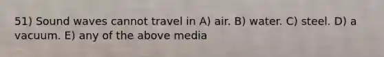 51) Sound waves cannot travel in A) air. B) water. C) steel. D) a vacuum. E) any of the above media