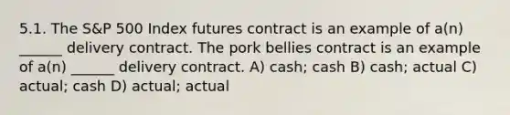 5.1. The S&P 500 Index futures contract is an example of a(n) ______ delivery contract. The pork bellies contract is an example of a(n) ______ delivery contract. A) cash; cash B) cash; actual C) actual; cash D) actual; actual