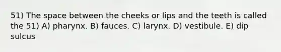 51) The space between the cheeks or lips and the teeth is called the 51) A) pharynx. B) fauces. C) larynx. D) vestibule. E) dip sulcus